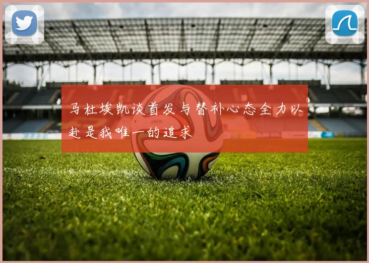 马杜埃凯谈首发与替补心态全力以赴是我唯一的追求