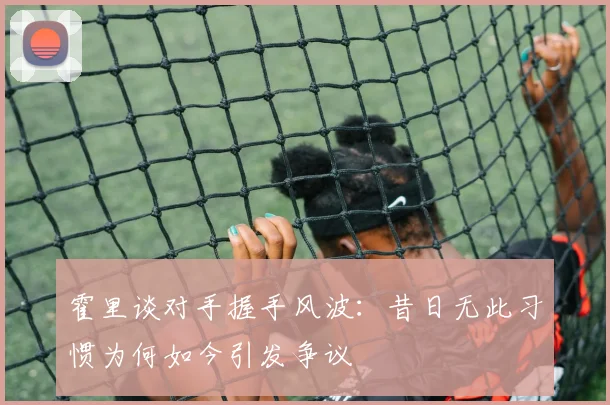 霍里谈对手握手风波：昔日无此习惯为何如今引发争议
