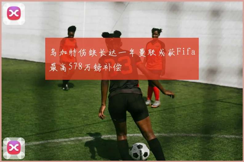 乌加特伤缺长达一年曼联或获Fifa最高578万镑补偿