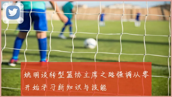 姚明谈转型篮协主席之路强调从零开始学习新知识与技能