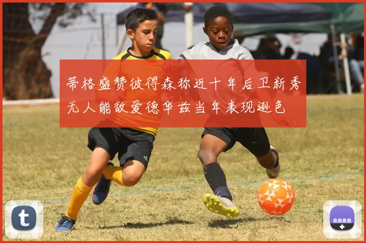 蒂格盛赞彼得森称近十年后卫新秀无人能敌爱德华兹当年表现逊色