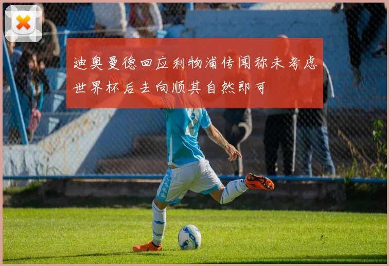 迪奥曼德回应利物浦传闻称未考虑世界杯后去向顺其自然即可
