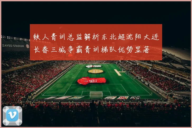 铁人青训总监解析东北超沈阳大连长春三城争霸青训梯队优势显著