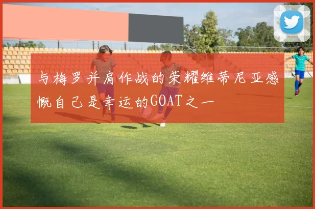 与梅罗并肩作战的荣耀维蒂尼亚感慨自己是幸运的GOAT之一