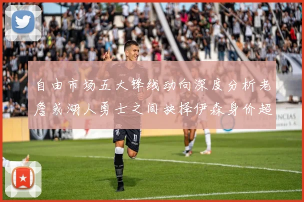 自由市场五大锋线动向深度分析老詹或湖人勇士之间抉择伊森身价超2000万