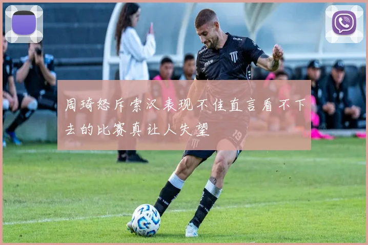 周琦怒斥索汉表现不佳直言看不下去的比赛真让人失望