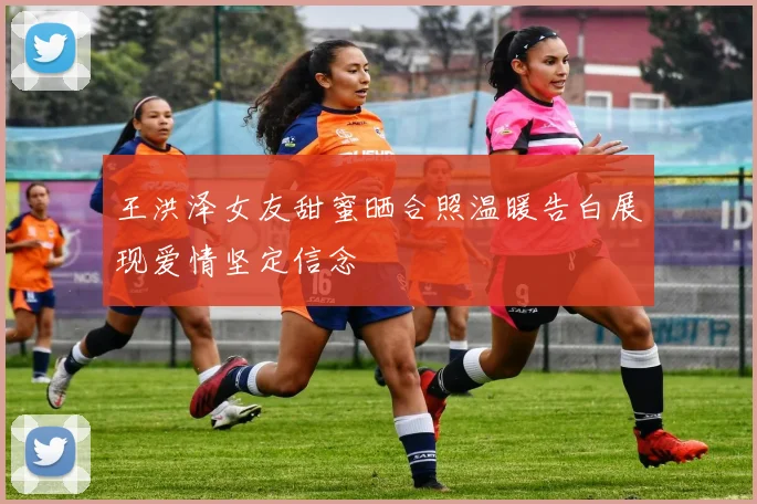 王洪泽女友甜蜜晒合照温暖告白展现爱情坚定信念