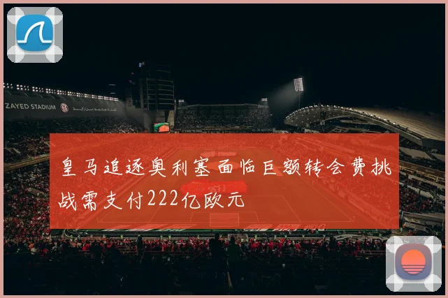 皇马追逐奥利塞面临巨额转会费挑战需支付222亿欧元