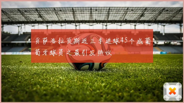 贡萨洛拉莫斯近三季进球45个成葡萄牙球员之最引发热议